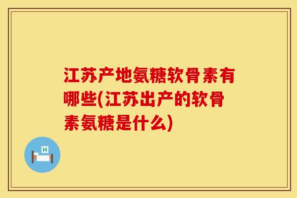 江苏产地氨糖软骨素有哪些(江苏出产的软骨素氨糖是什么)