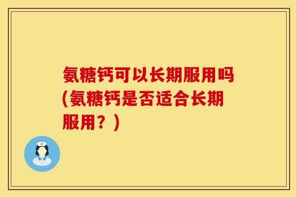 氨糖钙可以长期服用吗(氨糖钙是否适合长期服用?)