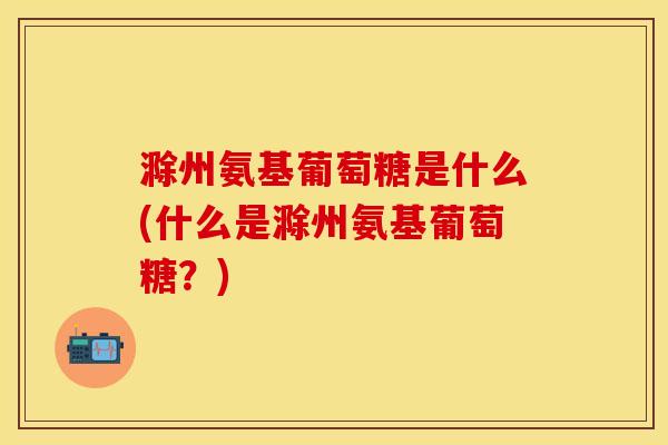 滁州氨基葡萄糖是什么(什么是滁州氨基葡萄糖？)
