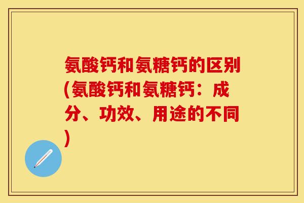 氨酸钙和氨糖钙的区别(氨酸钙和氨糖钙：成分、功效、用途的不同)