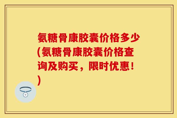 氨糖骨康胶囊价格多少(氨糖骨康胶囊价格查询及购买，限时优惠！)