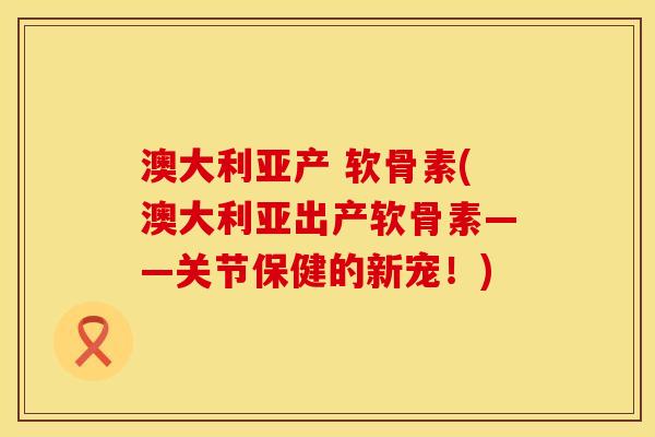 澳大利亚产 软骨素(澳大利亚出产软骨素——关节保健的新宠！)