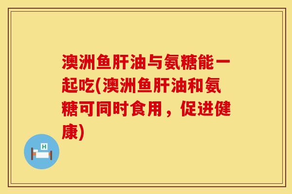 澳洲鱼肝油与氨糖能一起吃(澳洲鱼肝油和氨糖可同时食用，促进健康)
