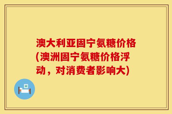 澳大利亚固宁氨糖价格(澳洲固宁氨糖价格浮动，对消费者影响大)