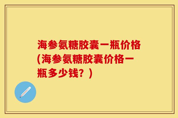 海参氨糖胶囊一瓶价格(海参氨糖胶囊价格一瓶多少钱？)