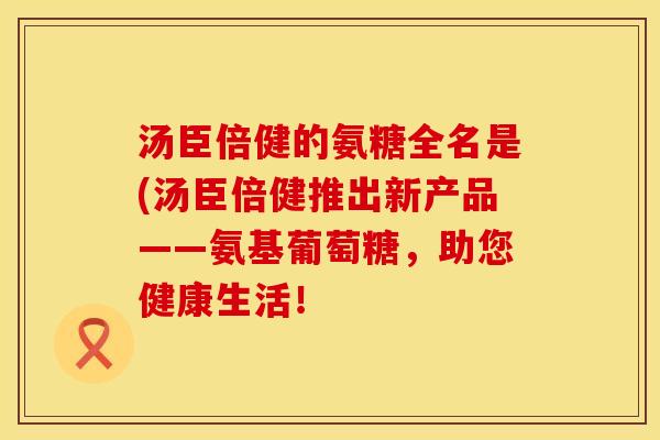 汤臣倍健的氨糖全名是(汤臣倍健推出新产品——氨基葡萄糖，助您健康生活！
