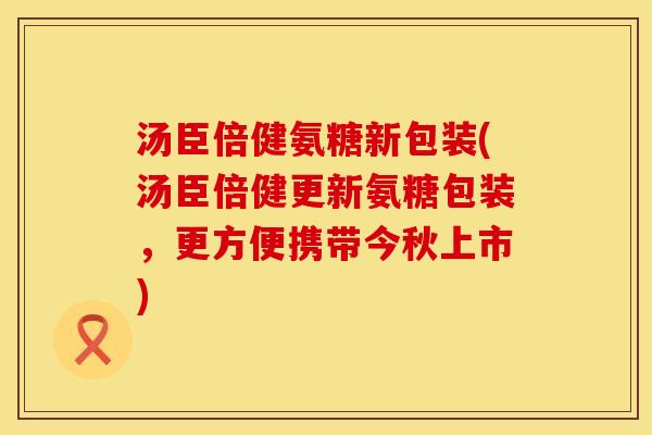 汤臣倍健氨糖新包装(汤臣倍健更新氨糖包装，更方便携带今秋上市)