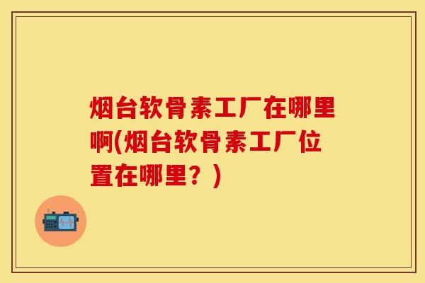 烟台软骨素工厂在哪里啊(烟台软骨素工厂位置在哪里?) 烟台软骨素工厂在哪里啊(烟台软骨素工厂位置在哪里?)