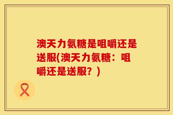澳天力氨糖是咀嚼还是送服(澳天力氨糖：咀嚼还是送服？)