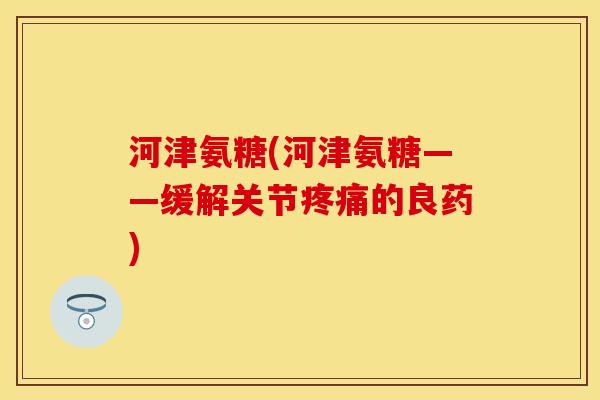 河津氨糖(河津氨糖——缓解关节疼痛的良药)
