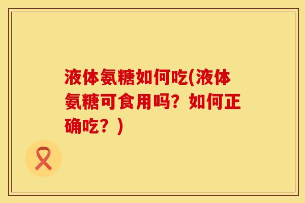 液体氨糖如何吃(液体氨糖可食用吗？如何正确吃？)