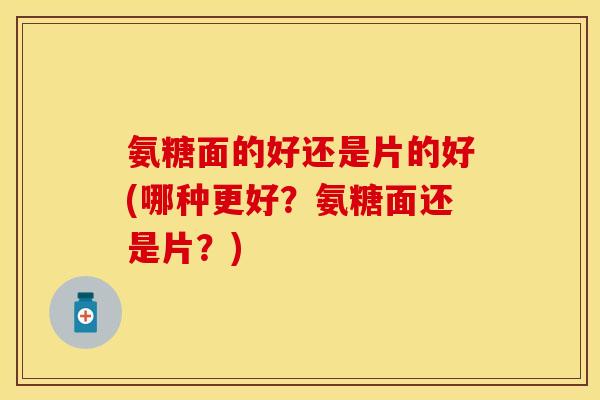 氨糖面的好还是片的好(哪种更好?氨糖面还是片?) 氨糖面的好还是片的好(哪种更好?氨糖面还是片?)