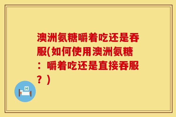 澳洲氨糖嚼着吃还是吞服(如何使用澳洲氨糖：嚼着吃还是直接吞服？)