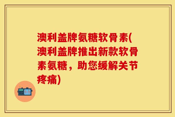 澳利盖牌氨糖软骨素(澳利盖牌推出新款软骨素氨糖，助您缓解关节疼痛)