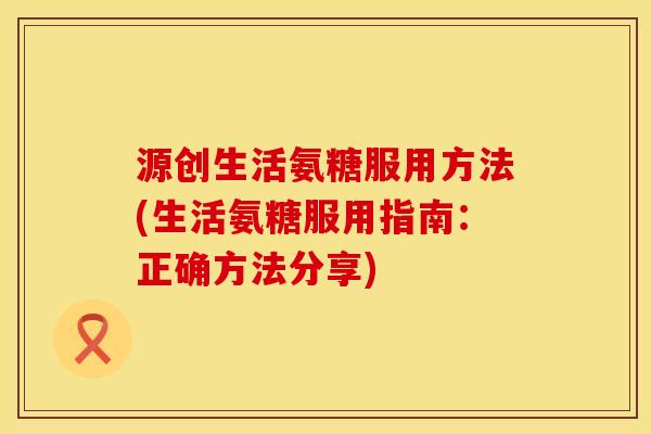 源创生活氨糖服用方法(生活氨糖服用指南:正确方法分享) 源创生活氨糖服用方法(生活氨糖服用指南:正确方法分享)