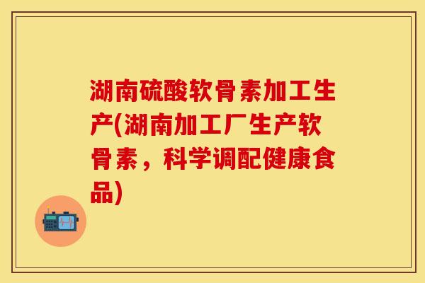 湖南硫酸软骨素加工生产(湖南加工厂生产软骨素，科学调配健康食品)