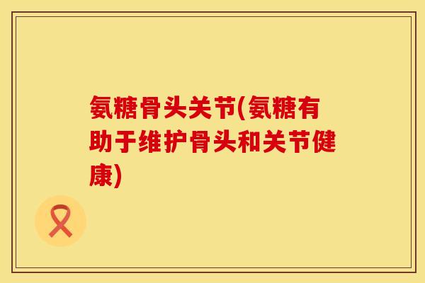氨糖骨头关节(氨糖有助于维护骨头和关节健康) 氨糖骨头关节(氨糖有助于维护骨头和关节健康)