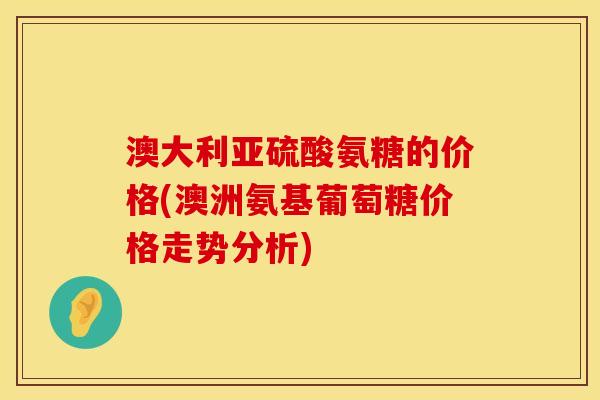 澳大利亚硫酸氨糖的价格(澳洲氨基葡萄糖价格走势分析)