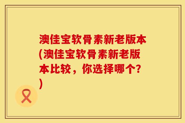 澳佳宝软骨素新老版本(澳佳宝软骨素新老版本比较，你选择哪个？)