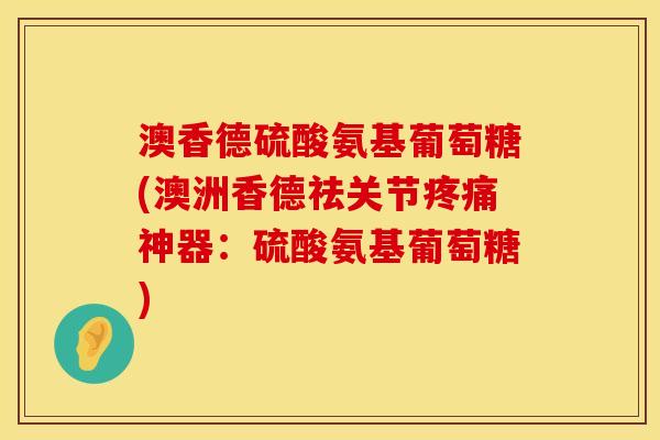 澳香德硫酸氨基葡萄糖(澳洲香德祛关节疼痛神器：硫酸氨基葡萄糖)