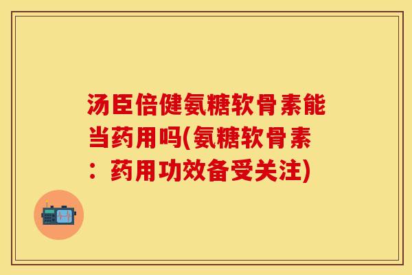 汤臣倍健氨糖软骨素能当药用吗(氨糖软骨素：药用功效备受关注)