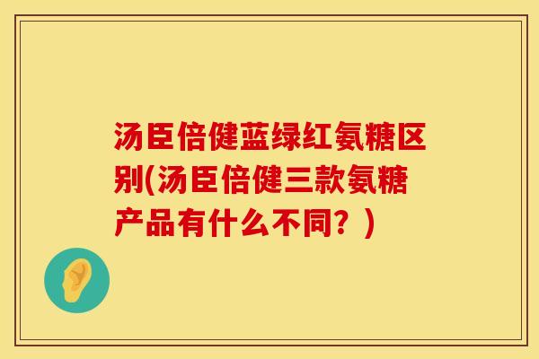 汤臣倍健蓝绿红氨糖区别(汤臣倍健三款氨糖产品有什么不同?) 汤臣倍健蓝绿红氨糖区别(汤臣倍健三款氨糖产品有什么不同?)