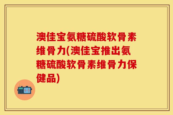 澳佳宝氨糖硫酸软骨素维骨力(澳佳宝推出氨糖硫酸软骨素维骨力保健品)