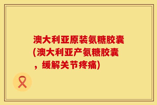 澳大利亚原装氨糖胶囊(澳大利亚产氨糖胶囊，缓解关节疼痛)