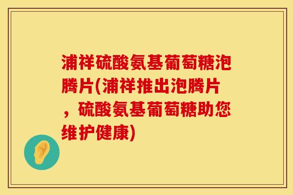 浦祥硫酸氨基葡萄糖泡腾片(浦祥推出泡腾片，硫酸氨基葡萄糖助您维护健康)