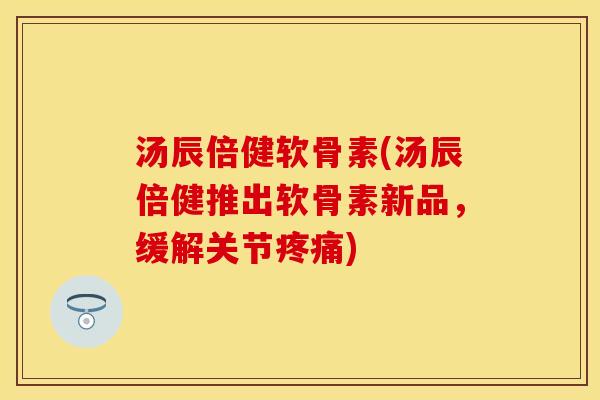 汤辰倍健软骨素(汤辰倍健推出软骨素新品，缓解关节疼痛)