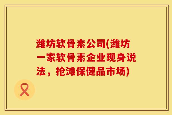 潍坊软骨素公司(潍坊一家软骨素企业现身说法，抢滩保健品市场)