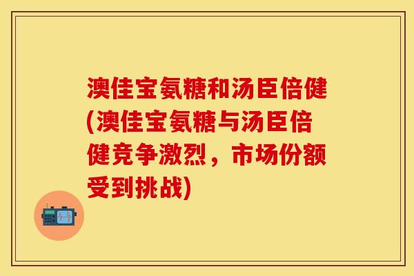 澳佳宝氨糖和汤臣倍健(澳佳宝氨糖与汤臣倍健竞争激烈，市场份额受到挑战)