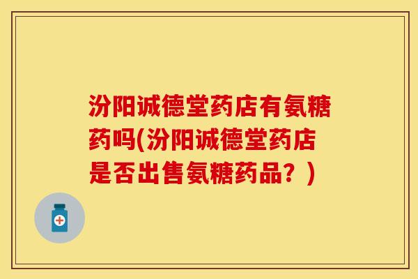 汾阳诚德堂药店有氨糖药吗(汾阳诚德堂药店是否出售氨糖药品？)