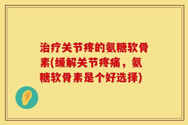 治疗关节疼的氨糖软骨素(缓解关节疼痛，氨糖软骨素是个好选择)