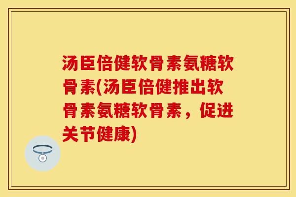 汤臣倍健软骨素氨糖软骨素(汤臣倍健推出软骨素氨糖软骨素，促进关节健康)