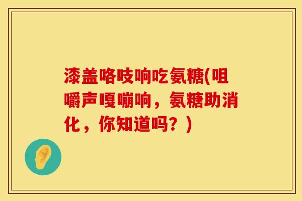 漆盖咯吱响吃氨糖(咀嚼声嘎嘣响，氨糖助消化，你知道吗？)
