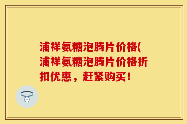 浦祥氨糖泡腾片价格(浦祥氨糖泡腾片价格折扣优惠,赶紧购买! 浦祥氨糖泡腾片价格(浦祥氨糖泡腾片价格折扣优惠,赶紧购买!