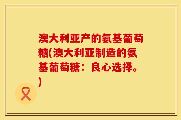 澳大利亚产的氨基葡萄糖(澳大利亚制造的氨基葡萄糖：良心选择。)