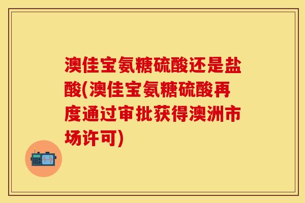 澳佳宝氨糖硫酸还是盐酸(澳佳宝氨糖硫酸再度通过审批获得澳洲市场许可)