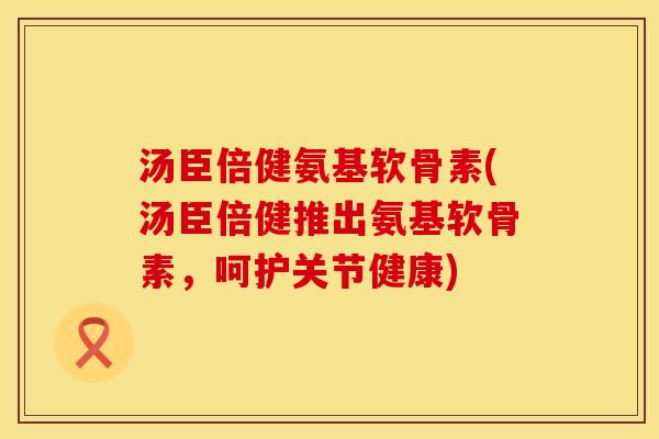 汤臣倍健氨基软骨素(汤臣倍健推出氨基软骨素，呵护关节健康)