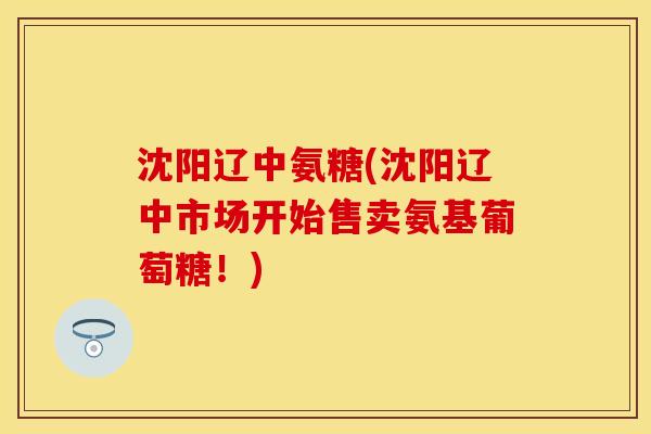 沈阳辽中氨糖(沈阳辽中市场开始售卖氨基葡萄糖！)
