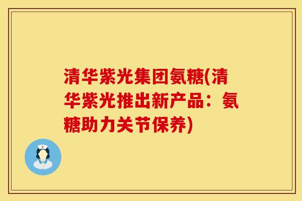 清华紫光集团氨糖(清华紫光推出新产品：氨糖助力关节保养)