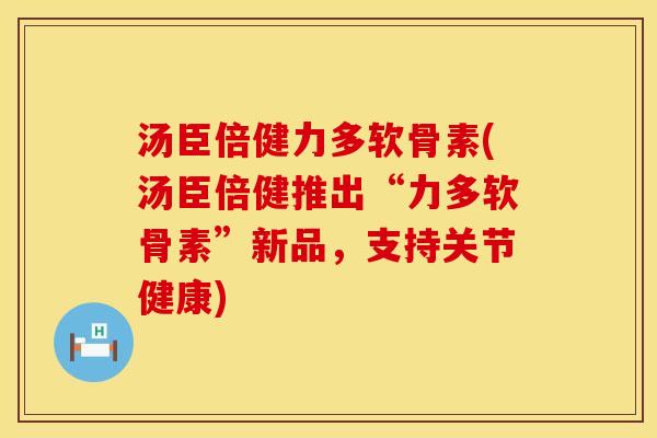 汤臣倍健力多软骨素(汤臣倍健推出“力多软骨素”新品,支持关节健康) 汤臣倍健力多软骨素(汤臣倍健推出“力多软骨素”新品,支持关节健康)