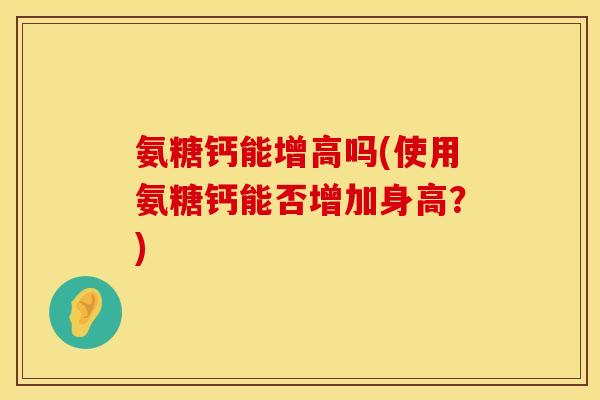 氨糖钙能增高吗(使用氨糖钙能否增加身高？)