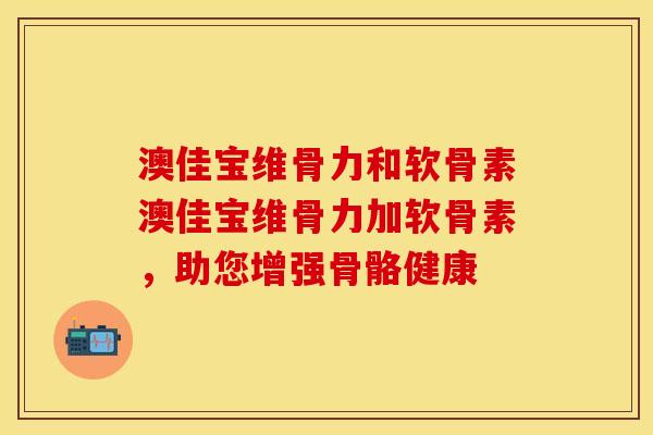 澳佳宝维骨力和软骨素澳佳宝维骨力加软骨素，助您增强骨骼健康