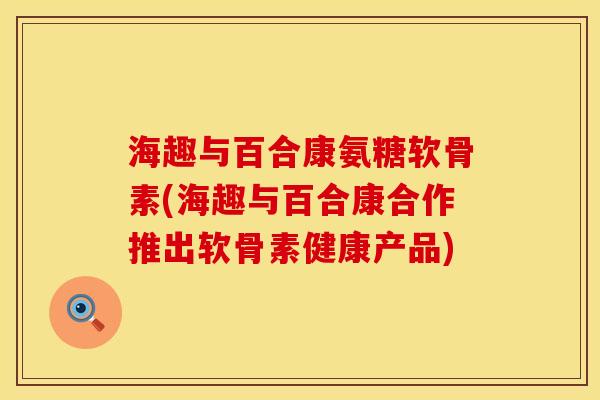 海趣与百合康氨糖软骨素(海趣与百合康合作推出软骨素健康产品)