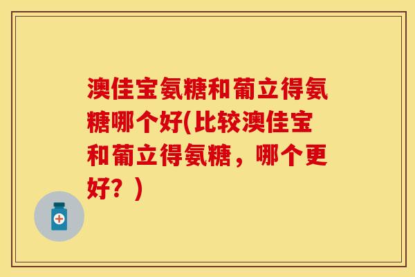 澳佳宝氨糖和葡立得氨糖哪个好(比较澳佳宝和葡立得氨糖，哪个更好？)