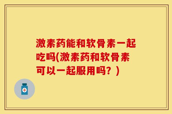 激素药能和软骨素一起吃吗(激素药和软骨素可以一起服用吗？)