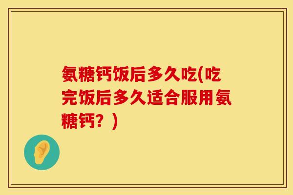 氨糖钙饭后多久吃(吃完饭后多久适合服用氨糖钙？)
