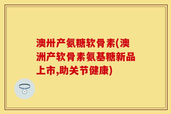 澳卅产氨糖软骨素(澳洲产软骨素氨基糖新品上市,助关节健康)